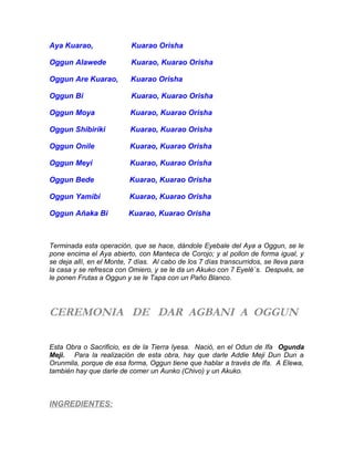 Aya Kuarao, Kuarao Orisha
Oggun Alawede Kuarao, Kuarao Orisha
Oggun Are Kuarao, Kuarao Orisha
Oggun Bi Kuarao, Kuarao Orisha
Oggun Moya Kuarao, Kuarao Orisha
Oggun Shibiriki Kuarao, Kuarao Orisha
Oggun Onile Kuarao, Kuarao Orisha
Oggun Meyi Kuarao, Kuarao Orisha
Oggun Bede Kuarao, Kuarao Orisha
Oggun Yamibi Kuarao, Kuarao Orisha
Oggun Añaka Bi Kuarao, Kuarao Orisha
Terminada esta operación, que se hace, dándole Eyebale del Aya a Oggun, se le
pone encima el Aya abierto, con Manteca de Corojo; y al pollon de forma igual, y
se deja allí, en el Monte, 7 días. Al cabo de los 7 días transcurridos, se lleva para
la casa y se refresca con Omiero, y se le da un Akuko con 7 Eyelé´s. Después, se
le ponen Frutas a Oggun y se le Tapa con un Paño Blanco.
CEREMONIA DE DAR AGBANI A OGGUN
Esta Obra o Sacrificio, es de la Tierra Iyesa. Nació, en el Odun de Ifa Ogunda
Meji. Para la realización de esta obra, hay que darle Addie Meji Dun Dun a
Orunmila, porque de esa forma, Oggun tiene que hablar a través de Ifa. A Elewa,
también hay que darle de comer un Aunko (Chivo) y un Akuko.
INGREDIENTES:
 