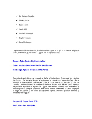  Un Agbani (Venado)
 Akuko Merín
 Eyelé Merín
 Addie Meji
 Addimú Medilogun
 Bogbo Tenuyen
 Itana Medilogun.
La primera acción que se realiza, es darle cuenta a Eggun de lo que se va a hacer, después a
Elewa, a Orunmila, y por último a Oggun, con el siguiente Rezo:
Oggun Agba Ijeshe Fejikan Legbae
Owa Lieshe Seade Manidi Leni Aunfeshire
Iku Longe Agbani Mofi Eran Ma Perire
Después de este Rezo, se procede a Bañar al Agbani con Omiero de las Hierbas
de Oggun. Se seca al Agbani y se le unta el cuerpo con bastante Epo. Se le
enjuaga la Cornamenta con Mariwo, y se le pone una Ju Ju de Loro, y otra de
Gavilán. A continuación, se procede a darle un Aunko, y su Akuko. Acto seguido
se procede a pasear el Agbani de Oggun, que estará cubierto con una Manta y
lleva colgado 2 Apagun, Muñecos de Caoba, uno de cada lado, El Obba coge por
la soga al Agbani y se canta el siguiente suyere, mientras pasean delante y
alrededor de Oggun:
Awana Adi Oggun Fomi Wile
Poni Sona Eru Tebanike
 