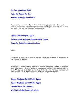 Iku Ona Lowa Ikubi Ekiki
Agba Iku Agbani Iku Omi
Komala Efi Bogbo Ara Foleka
Acto seguido, se para con el Agbani (Venado) frente a Oggun, lo derriba al suelo, y lo
sacrifica, degollándolo, y después de ponerle los apagun a Oggun , una a cada lado, se le da
un Osadié a cada uno, y se le canta el siguiente suyere:
Oggun Oleire Enuyen Oggun
Oleire Anuyen, Oggun Osimale Ebidero Oggun
Yaya Eje, Baile Opa Agbani Iku Baile
Nota:
Los Muñecos (Apagun) ya estarán puestos, desde que a Oggun se le empieza a
dar Eyebale de Agbani.
Entonces, a los Apagun Meji, se le echa Eyebale de Agbani y a Oggun, después
se le corta la Lerí, y se le da de comer entonces un Akuko y Eyelé Meji a Oggun, y
a los Muñecos, y la Eyebale del Akuko y de las Eyelé´s, hay que dejar caer un
poco sobre la Leri de Agbani invertida, cantando el siguiente suyere:
Oggun Magbede Ejeriki Meriki Oggun
Oggun Magbede Ejeriki Meriki Oggun
Setinfekun Na Irin Lenfi Osi
Wa Irin Iku Agbani Atare Wa Irin Iku
 