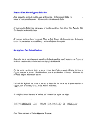 Amona Ena Atare Oggun Baba Ire
Acto seguido, se le da Addie Meji a Orunmila. Entonces el Obba va ,
sobre el cuerpo del Agbani . El que retira para hacerle Ituto.
El cuerpo del Agbani se carga por el cuello con Eko, Epo, Eku, Eja, Awado, Obi,
Opolopo Iru y Ashe Motaba.
Al cuerpo, se le pintas 4 rayas de Efun, y 3 de Osun. Se le encienden 4 Itanas y
todos los presentes se arrodillan y cantan el siguiente suyere:
Iku Agbani Oni Baba Fiedenu
Después, se le hace la rueda, cantándole la despedida con 3 suyeres de Eggun, y
se le da camino al monte tocando el Agogo de Obatalá.
Por la tarde, se limpia todo y se le ponen los Iñales a cada Orisha, incluso a
Oggun, que se le ponen 16 Addimúses, y se le encienden 16 Itanas. Al tercer día
se hace Ita por mediación de Ifa.
La Lerí del Agbani, se pone a secar, y después de seca, se le pone encima a
Oggun, con el Ikoide y la Ju Ju de Awowi (Gavilán).
El cuerpo cuando se lleva al monte, va cubierto de hojas de Higo.
.
CEREMONIA DE DAR CABALLO A OGGUN
Esta Obra nace en el Odun Ogunda Trupon.
 