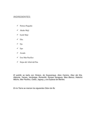 INGREDIENTES:
 Potrico Pequeño
 Akuko Mejí
 Eyelé Mejí
 Eku
 Eja
 Epo
 Awado
 Ewe Mar Pacifico
 Hojas del Arbol del Pan
El potrillo se baña con Omiero, de Guacamaya, Abre Camino, Diez del Día,
Atiponla, Yamao, Verdolaga, Romerillo, Rompe Saraguey, Bleo Blanco, Helecho
Macho, Mar Pacifico, Ceiba, Jaguey, y se Enjaesa de Mariwo.
En la Tierra se marcan los siguientes Odun de Ifa:
 