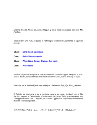 Encima de esta Atena, se pone a Oggun, y se le hace un cercado con Ewe Mar
Pacifico.
Se le da Obi Omi Tuto, se pasea el Potrico por su alrededor, cantando el siguiente
suyere:
Obba: Sara Ikoko Ogundere
Coro: Baba Toto Alawedo
Obba: Wara Wara Oggun Oggun, Oni Lade
Coro: Wara Wara
Entonces, se procede a degollar al Potrillo, echándole Eyebale a Oggun. Después, se le da
Akuko. El otro, se le debe haber dado anteriormente a Elewa, con su Aunko y su Eyelé.
Después, se le dan las Eyelé Meji a Oggun. Se le echa Epo, Eja, Eku, y Awado.
El Potrillo, se descuera y se le canta la carne y se come. La Lerí, con el Mar
Pacifico va para el Cementerio. Con el cuero, se hacen Fajas y Muñequeras, con
7 Diloggunes cada una. Después, se cubre a Oggun con Hojas del Arbol del Pan,
durante 16 días seguidos.
CEREMONIA DE DAR CONEJO A OGGUN
 
