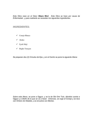 Esta Obra nace en el Odun Obara Wori. Esta Obra se hace por causa de
Enfermedad , y para realizarla se necesitan los siguientes ingredientes:
INGREDIENTES:
 Conejo Blanco
 Akuko
 Eyelé Mejí
 Bogbo Tenuyen
Se preparan dos (2) Círculos de Epo, y en el Centro se pone la siguiente Atena:
Sobre esta Atena, se pone a Oggun, y se le da Obi Omi Tuto, dándole cuenta a
Oggun y a Olofín de lo que se va a hacer. Entonces, se coge el Conejo y se lava
con Omiero de Obatalá, y se envuelve con Mariwo.
 
