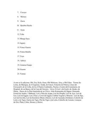 7. Cocuyo
8. Moruro
9. Zarza
10. Quiebra Hacha
11. Ayua
12.Yaba
13.Manga Saya
14.Jaguey
15.Vence Guerra
16.Vence Batalla
17.Yaya
18. Sabicú
19.Amansa Guapo
20.Guama
21.Yamao
A esto se le adiciona: Obi, Eru, Kola, Osun, Obi Motiwao, Aíra, y Obi Edun. Tierras de:
Loma, de Manigua, de 4 Esquinas, Arada, de Cárcel, Estación de Policía, Línea del
Ferrocarril, de la Ceiba, de los 4 Puntos Cardinales, Puerta y Centro del Cementerio, de
Hospital, de un Banco, de la Casa del Socorro. Lleva 16 Leri´s de Eyelé, de Akuko, de
Okute. Hueso de la Pata Izquierda de un Chivo, Ashe Kumunuku de Oggun Ahumado.
Frontil de Aunko, 3 Babosas, Leri y Peto de Ayapa, Leri de Ologbo, Leri de Aya, Leri de
Eyo, Leri de Eggun, Leri, Elese y Lowo de Eggun, Carbón Vegetal y Mineral. Leri de Siju,
Leri de Gavilán, Lerí de Kerekete (Mula ó Burro), Lerí de Ayanaku (Elefante), Colmillo de
León y de Tigre, Garras de Tigre, Piel de Tigre y de León, Colmillo de Caimán, Limayas
de Oro, Plata, Cobre, Bronce y Hierro.
 