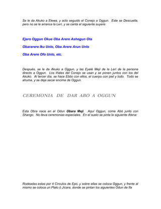Se le da Akuko a Elewa, y acto seguido el Conejo a Oggun. Este se Descuella,
pero no se le arranca la Lerí, y se canta el siguiente suyere:
Ejero Oggun Okue Oba Arere Ashegun Ota
Obararere Iku Unlo, Oba Arere Arun Unlo
Oba Arere Ofo Unlo, etc.
Después, se le da Akuko a Oggun, y las Eyelé Mejí de la Lerí de la persona
directo a Oggun. Los Iñales del Conejo se usan y se ponen juntos con los del
Akuko. Al tercer día, se hace Ebbo con ellos, el cuerpo con piel y todo. Todo se
ahuma, y se deja secar encima de Oggun.
CEREMONIA DE DAR ABO A OGGUN
Esta Obra nace en el Odun Obara Mejí. Aquí Oggun, come Abó junto con
Shango. No lleva ceremonias especiales. En el suelo se pinta la siguiente Atena:
Rodeadas estas por 4 Círculos de Epo, y sobre ellas se coloca Oggun, y frente al
mismo se coloca un Plato ó Jícara, donde se pintan los siguientes Odun de Ifa
 