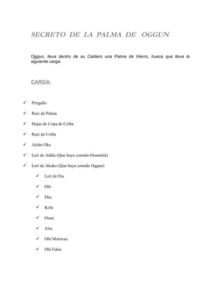SECRETO DE LA PALMA DE OGGUN
Oggun, lleva dentro de su Caldero una Palma de Hierro, hueca que lleva la
siguiente carga.
CARGA:
 Pirigallo
 Raíz de Palma
 Hojas de Copa de Ceiba
 Raíz de Ceiba
 Atitán Oke
 Lerí de Addie (Que haya comido Orunmila)
 Lerí de Akuko (Que haya comido Oggun)
 Lerí de Etu
 Obi
 Eku
 Kola
 Osun
 Aíra
 Obi Motiwao
 Obi Edun
 