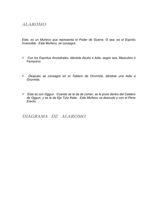 ALAROMO
Este, es un Muñeco que representa el Poder de Guerra. O sea, es el Espíritu
Invencible. Este Muñeco, se consagra:
 Con los Espiritus Ancestrales, dándole Akuko ó Adie, según sea, Masculino ó
Femenino.
 Después se consagra en el Tablero de Orunmila, dándole una Adie a
Orunmila.
 Esta es con Oggun. Cuando se le da de comer, se le pone dentro del Caldero
de Oggun, y se le da Eja Tuto Keke. Este Muñeco va desnudo y con el Pene
Erecto.
DIAGRAMA DE ALAROMO
 