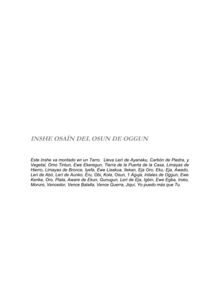 INSHE OSAÍN DEL OSUN DE OGGUN
Este Inshe va montado en un Tarro. Lleva Lerí de Ayanaku, Carbón de Piedra, y
Vegetal, Omo Tintun, Ewe Ekeregun, Tierra de la Puerta de la Casa, Limayas de
Hierro, Limayas de Bronce, Iyefa, Ewe Lisakua, Ilekan, Eja Oro, Eku, Eja, Awado,
Leri de Abó, Lerí de Aunko, Eru, Obi, Kola, Osun, 1 Aguja, Irdales de Oggun, Ewe
Kerike, Oro, Plata, Aware de Ekun, Gunugun, Lerí de Eja, Igbin, Ewe Egba, Iroko,
Moruro, Vencedor, Vence Batalla, Vence Guerra, Jiquí, Yo puedo más que Tu.
 