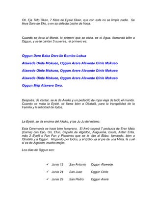 Oti, Eja Toto Okan, 7 Kilos de Eyelé Okan, que con esta no se limpia nadie. Se
lleva Sara de Eko, o en su defecto Leche de Vaca.
Cuando se lleva al Monte, lo primero que se echa, es el Agua, llamando bién a
Oggun, y se le cantan 3 suyeres, el primero es:
Oggun Dere Baba Dere Ile Bombo Lokua
Alawede Oinle Mokueo, Oggun Arere Alawede Oinle Mokueo
Alawede Oinle Mokueo, Oggun Arere Alawede Oinle Mokueo
Alawede Oinle Mokueo, Oggun Arere Alawede Oinle Mokueo
Oggun Mejí Alawere Owo.
Después, de cantar, se le da Akuko y un pedacito de ropa vieja de todo el mundo.
Cuando se mata la Eyelé, se llama bien a Obatalá, para la tranquilidad de la
Familia y la felicidad de todos.
La Eyelé, se da encima del Akuko, y las Ju Ju del mismo.
Esta Ceremonia se hace bien temprano. El Awó cogerá 7 pedazos de Eran Malu
(Carne) con Epo, Orí, Efun, Capullo de Algodón, Alaguema, Ekute, Atitán Erita,
más 2 Eyelé´s Fun Fun y Pichones que se le dan al Ebbo, llamando, bien a
Obatalá y a Oggun. Rogando por todos, y el Ebbo va al pie de una Mata, la cual
si es de Algodón, mucho mejor.
Los días de Oggun son:
 Junio 13 San Antonio Oggun Alawede
 Junio 24 San Juan Oggun Oinle
 Junio 29 San Pedro Oggun Areré
 