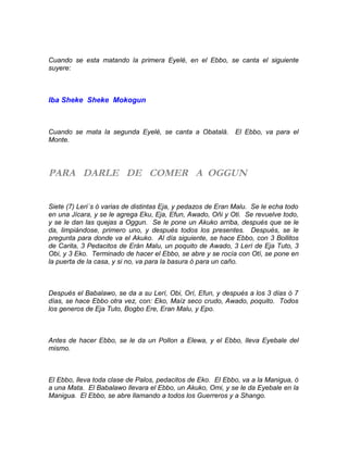 Cuando se esta matando la primera Eyelé, en el Ebbo, se canta el siguiente
suyere:
Iba Sheke Sheke Mokogun
Cuando se mata la segunda Eyelé, se canta a Obatalá. El Ebbo, va para el
Monte.
PARA DARLE DE COMER A OGGUN
Siete (7) Leri´s ó varias de distintas Eja, y pedazos de Eran Malu. Se le echa todo
en una Jícara, y se le agrega Eku, Eja, Efun, Awado, Oñi y Oti. Se revuelve todo,
y se le dan las quejas a Oggun. Se le pone un Akuko arriba, después que se le
da, limpiándose, primero uno, y después todos los presentes. Después, se le
pregunta para donde va el Akuko. Al día siguiente, se hace Ebbo, con 3 Bollitos
de Carita, 3 Pedacitos de Erán Malu, un poquito de Awado, 3 Lerí de Eja Tuto, 3
Obi, y 3 Eko. Terminado de hacer el Ebbo, se abre y se rocía con Otí, se pone en
la puerta de la casa, y si no, va para la basura ó para un caño.
Después el Babalawo, se da a su Lerí, Obi, Orí, Efun, y después a los 3 días ó 7
días, se hace Ebbo otra vez, con: Eko, Maíz seco crudo, Awado, poquito. Todos
los generos de Eja Tuto, Bogbo Ere, Eran Malu, y Epo.
Antes de hacer Ebbo, se le da un Pollon a Elewa, y el Ebbo, lleva Eyebale del
mismo.
El Ebbo, lleva toda clase de Palos, pedacitos de Eko. El Ebbo, va a la Manigua, ó
a una Mata. El Babalawo llevara el Ebbo, un Akuko, Omi, y se le da Eyebale en la
Manigua. El Ebbo, se abre llamando a todos los Guerreros y a Shango.
 