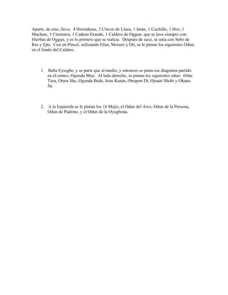 Aparte, de esto, lleva: 4 Herraduras, 3 Clavos de Línea, 1 Imán, 1 Cuchillo, 1 Hoz, 1
Machete, 1 Cimitarra, 1 Cadena Grande, 1 Caldero de Oggun, que se lava siempre con
Hierbas de Oggun, y es lo primero que se realiza. Después de seco, se unta con Sebo de
Res y Epo. Con un Pincel, utilizando Efun, Moruro y Oti, se le pintan los siguientes Odun,
en el fondo del Caldero.
1. Baba Eyiogbe, y se parte que al medio, y entonces se pinta ese diagrama partido
en el centro, Ogunda Meji. Al lado derecho, se pintan los siguientes odun: Oshe
Tura, Otura She, Ogunda Bede, Irete Kutan, Otrupon Di, Ojuani Shobi y Okana
Sa.
2. A la Izquierda se le pintan los 16 Mejis, el Odun del Awo, Odun de la Persona,
Odun de Padrino, y el Odun de la Oyugbona.
 