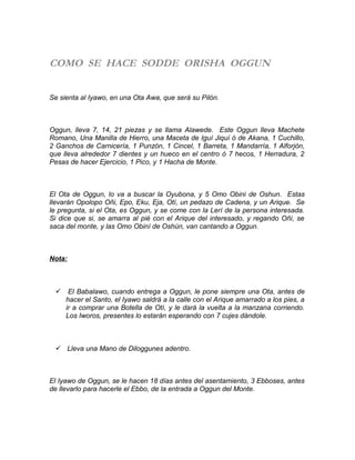 COMO SE HACE SODDE ORISHA OGGUN
Se sienta al Iyawo, en una Ota Awa, que será su Pilón.
Oggun, lleva 7, 14, 21 piezas y se llama Alawede. Este Oggun lleva Machete
Romano, Una Manilla de Hierro, una Maceta de Iguí Jiquí ó de Akana, 1 Cuchillo,
2 Ganchos de Carnicería, 1 Punzón, 1 Cincel, 1 Barreta, 1 Mandarría, 1 Alforjón,
que lleva alrededor 7 dientes y un hueco en el centro ó 7 hecos, 1 Herradura, 2
Pesas de hacer Ejercicio, 1 Pico, y 1 Hacha de Monte.
El Ota de Oggun, lo va a buscar la Oyubona, y 5 Omo Obini de Oshun. Estas
llevarán Opolopo Oñi, Epo, Eku, Eja, Otí, un pedazo de Cadena, y un Arique. Se
le pregunta, si el Ota, es Oggun, y se come con la Lerí de la persona interesada.
Si dice que si, se amarra al pié con el Arique del interesado, y regando Oñi, se
saca del monte, y las Omo Obiní de Oshún, van cantando a Oggun.
Nota:
 El Babalawo, cuando entrega a Oggun, le pone siempre una Ota, antes de
hacer el Santo, el Iyawo saldrá a la calle con el Arique amarrado a los pies, a
ir a comprar una Botella de Otí, y le dará la vuelta a la manzana corriendo.
Los Iworos, presentes lo estarán esperando con 7 cujes dándole.
 Lleva una Mano de Diloggunes adentro.
El Iyawo de Oggun, se le hacen 18 días antes del asentamiento, 3 Ebboses, antes
de llevarlo para hacerle el Ebbo, de la entrada a Oggun del Monte.
 