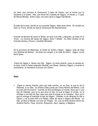 Un Awó, que conozca la Ceremonia, 5 hijas de Oshún, van al monte con la
Oyubona y el Iyawo. Hay, que llevar las 3 piezas de Oggun, un Akuko, y 7 cujes
de Rasca Barriga. Estos cujes, son para sacar a Oggun del Monte.
El patio de la casa, donde se va a asentar Oggun, debe tener tierra. En el patio se
hace un Trono, donde se hará la Ceremonia de Asentamiento.
Cuando se termina de hacer el Santo, se saca a la calle, y después, se mete en el
Trono. La Corona del Iyawo de Oggun, lleva 7 Ikoidie. Su Ileke (Collar) es de
Cuentas Azules y Punzo, y también Moradas.
En la provincia de Matanzas, el Collar es Verde y Negro. Oggun, viste de Hoja
con Delantal de Mariwo. Se baña con sangre, y se viste de Hierro. Oggun, es de
tierra Iyesa.
Todos los Oggun´s llevan una Ota. Oggun, no tenia asiento, pues no paraba en
la casa, como lo habia asignado Obatalá, con Elewa, Oshosi y Oggun, y cuando lo
necesitaron, lo mandaron a buscar con Oshún.
Nota:
 Sigue la misma historia, pero por este camino, no es Oya, la que le da la
Pedrada, si no Oba. Su Piedra (Ota) puede ser Chica Pelona del Monte, o de
la Línea del Ferrocarril. Cuando se lleva al Balogun al monte, tiene que ir una
hija de Obatalá, que es la que lleva el Ota, la cual al llegar al monte, se la
entrega a una hija de Oya, para que esta la ponga en la manigua. Oya, es la
que le entrega el machete al hijo de Oggun. Obatalá, le da después la Ota a
Oshún, y se le echa Oñi a la Piedra, antes de sacar a Oggun del Monte. La
Ota, se lleva al Monte, con dos (2) Tinajas. En, una se lleva Omiero hecho de
Quiebra Hacha, Yaya, Jocuma, Guayacan, Jiquí, Jaguey, y Majagua.
 