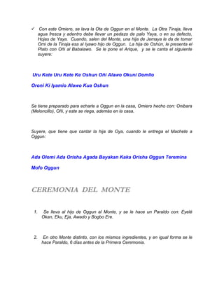  Con este Omiero, se lava la Ota de Oggun en el Monte. La Otra Tinaja, lleva
agua fresca y adentro debe llevar un pedazo de palo Yaya, o en su defecto,
Hojas de Yaya. Cuando, salen del Monte, una hija de Jemaya le da de tomar
Omi de la Tinaja esa al Iyawo hijo de Oggun. La hija de Oshún, le presenta el
Plato con Oñi al Babalawo. Se le pone el Arique, y se le canta el siguiente
suyere:
Uru Kete Uru Kete Ke Oshun Oñi Alawo Okuni Domilo
Oroni Ki Iyamio Alawo Kua Oshun
Se tiene preparado para echarle a Oggun en la casa, Omiero hecho con: Onibara
(Meloncillo), Oñi, y este se riega, además en la casa.
Suyere, que tiene que cantar la hija de Oya, cuando le entrega el Machete a
Oggun:
Ada Olomi Ada Orisha Agada Bayakan Kaka Orisha Oggun Teremina
Mofo Oggun
CEREMONIA DEL MONTE
1. Se lleva al hijo de Oggun al Monte, y se le hace un Paraldo con: Eyelé
Okan, Eku, Eja, Awado y Bogbo Ere.
2. En otro Monte distinto, con los mismos ingredientes, y en igual forma se le
hace Paraldo, 6 días antes de la Primera Ceremonia.
 