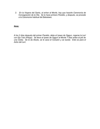 3. En la Vispera del Santo, al entrar al Monte, hay que hacerle Ceremonia de
Consagración de la Ota. Se le hace primero Paraldo, y después, se procede
a la Ceremonia habitual del Babalawo.
Nota:
A los 2 días después del primer Paraldo, debe el Iyawo de Oggun, rogarse la Lerí
con Eja Tuto (Pargo). Se lleva al Iyawo de Oggun al Monte 7 días antes al pié de
una Ceiba. Se le da Akuko, se le saca el Corazón y se tuesta. Esto es para el
Asho del Lerí.
 