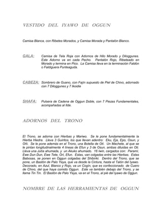 VESTIDO DEL IYAWO DE OGGUN
Camisa Blanca, con Ribetes Morados, y Camisa Morada y Pantalón Blanco.
GALA: Camisa de Tela Roja con Adornos de Hilo Morado y Diloggunes.
Este Adorno va en cada Pecho. Pantalón Rojo, Ribeteado en
Morado y termina en Pico. La Camisa lleva en la terminación Faldón
o Faldiguera Punteaguda.
CABEZA: Sombrero de Guano, con Fajín supuesto de Piel de Chivo, adornado
con 7 Diloggunes y 7 Ikoidie
SHAFA: Pulsera de Cadena de Oggun Doble, con 7 Piezas Fundamentales,
acompañadas al Ilde.
ADORNOS DEL TRONO
El Trono, se adorna con Hierbas y Mariwo. Se le pone fundamentalmente la
Hierba Hiedra. Lleva 3 Guiritos, los que llevan adentro: Eku, Eja, Epo, Osun, y
Oñi. Se le pone además en el Trono, una Botella de Otí. Un Machete, al que se
le pintan longitudinalmente 4 líneas de Efun y 3 de Osun, ambas diluidas en Oti.
Lleva una Jutía ahumada, y un Akuko ahumado. 16 Iwin, cargados con: Paramí,
Ewe Dun Dun, Ewe Tete, Orí, Efun. Estas, van colgadas entre las Hierbas. Estas
Babosas, se ponen en Oggun colgadas del Shibiriki. Dentro del Trono, que se
pone, un Bastón de Palo Yaya, que va desde la Cintura, hasta el Talón del Iyawo.
Decorado, en Azul, Blanco y Rojo, va un Cogín, que es confeccionado de Cuero
de Chivo, del que haya comido Oggun. Este va también debajo del Trono, y se
llama Tin Tin. El Bastón de Palo Yaya, va en el Trono, al pié del Iyawo de Oggun.
NOMBRE DE LAS HERRAMIENTAS DE OGGUN
 