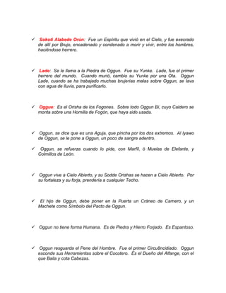  Sokoti Alabede Orún: Fue un Espíritu que vivió en el Cielo, y fue execrado
de allí por Brujo, encadenado y condenado a morir y vivir, entre los hombres,
haciéndose herrero.
 Lade: Se le llama a la Piedra de Oggun. Fue su Yunke. Lade, fue el primer
herrero del mundo. Cuando murió, cambio su Yunke por una Ota. Oggun
Lade, cuando se ha trabajado muchas brujerías malas sobre Oggun, se lava
con agua de lluvia, para purificarlo.
 Oggue: Es el Orisha de los Fogones. Sobre todo Oggun Bí, cuyo Caldero se
monta sobre una Hornilla de Fogón, que haya sido usada.
 Oggun, se dice que es una Aguja, que pincha por los dos extremos. Al Iyawo
de Oggun, se le pone a Oggun, un poco de sangre adentro.
 Oggun, se refuerza cuando lo pide, con Marfíl, ó Muelas de Elefante, y
Colmillos de León.
 Oggun vive a Cielo Abierto, y su Sodde Orishas se hacen a Cielo Abierto. Por
su fortaleza y su forja, prendería a cualquier Techo.
 El hijo de Oggun, debe poner en la Puerta un Cráneo de Carnero, y un
Machete como Símbolo del Pacto de Oggun.
 Oggun no tiene forma Humana. Es de Piedra y Hierro Forjado. Es Espantoso.
 Oggun resguarda el Pene del Hombre. Fue el primer Circu8ncidiado. Oggun
esconde sus Herramientas sobre el Cocotero. Es el Dueño del Alfange, con el
que Baila y cota Cabezas.
 