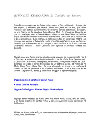 RITO DEL KUANARDO: El Cuchillo del Santero
Este Rito es conocido por los Babalorishas, como el Rito del Cuchillo. A pesar, de
ser elegido, y realizado por Iworos, tienen una parte de su Rito, que debe
realizarce con estricto cumplimiento y Ceremonial por los Babalawos. En razón,
de una historia de Ifa, ligada al Odun Ogunda Meji. En el cual fue Orunmila, el
que con su Pargo, salvo el Obe de Oggun, al hijo de este Tenu Tenu, del hechizo
al que había sido sometido por haberse adelantado a Oshalufan, en la creación de
la Boca del Hombre. Este hechizo, lo había convertido en Murciélago (Adán). Es
por eso, que aunque el Babalocha reciba el cuchillo del Padrino, ó de su Padrino,
necesita que el Babalawo, se lo consagre o se lo confirme a los 7 días, con una
Ceremonia llamada: Tinado Obekuan, que significa la promesa cortada del
Cuchillo.
El Awó, coge una fuente grande, donde quepa un pargo de regular tamaño ( de 6
a 7 Libras). A esta fuente se le pintan los Odun de Ifa: Oshe Tura, Ogunda Mejí,
y Otura She. Al Cuchillo consagrado por el Iworo, se le pintan 4 rayas de Osun.
Entonces se coloca el pargo, bién untado de Orí sobre la fuente. SE rezan los 16
Mejís, Oshe Tura y Otura She. Se coge el cuchillo en la mano, el cual estará
untado de Orí, se presenta a los 4 puntos cardinales, y se le introduce en el
vientre. Se prenden 2 Itanas, y se le canta a Oggun el siguiente suyere:
Oggun Motiwao Sarakeke Oggun Arere
Kodide Obe Ifa Kawajire
Oggun Onile Oggun Malona Bogbo Orisha Oyare
El pargo estará rodeado de frutas, Ekru, Aro, Olele, Adalu, Akara, Ishu en Torres,
y en Bolas, Frijoles de Caritas Fritos, y así sucesivamente hasta completar 16
Addimúses.
Al final, se le pregunta a Oggun, que quiere que se haga con el pargo, pues eso
nunca, será para comer.
 