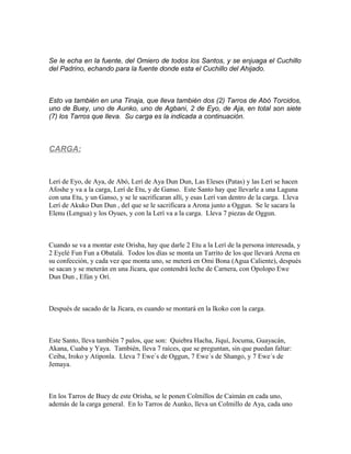 Se le echa en la fuente, del Omiero de todos los Santos, y se enjuaga el Cuchillo
del Padrino, echando para la fuente donde esta el Cuchillo del Ahijado.
Esto va también en una Tinaja, que lleva también dos (2) Tarros de Abó Torcidos,
uno de Buey, uno de Aunko, uno de Agbani, 2 de Eyo, de Aja, en total son siete
(7) los Tarros que lleva. Su carga es la indicada a continuación.
CARGA:
Lerí de Eyo, de Aya, de Abó, Lerí de Aya Dun Dun, Las Eleses (Patas) y las Lerí se hacen
Afoshe y va a la carga, Lerí de Etu, y de Ganso. Este Santo hay que llevarle a una Laguna
con una Etu, y un Ganso, y se le sacrificaran allí, y esas Lerí van dentro de la carga. Lleva
Lerí de Akuko Dun Dun , del que se le sacrificara a Arona junto a Oggun. Se le sacara la
Elenu (Lengua) y los Oyues, y con la Lerí va a la carga. Lleva 7 piezas de Oggun.
Cuando se va a montar este Orisha, hay que darle 2 Etu a la Lerí de la persona interesada, y
2 Eyelé Fun Fun a Obatalá. Todos los días se monta un Tarrito de los que llevará Arena en
su confección, y cada vez que monta uno, se meterá en Omi Bona (Agua Caliente), después
se sacan y se meterán en una Jícara, que contendrá leche de Carnera, con Opolopo Ewe
Dun Dun , Efún y Orí.
Después de sacado de la Jícara, es cuando se montará en la Ikoko con la carga.
Este Santo, lleva también 7 palos, que son: Quiebra Hacha, Jiquí, Jocuma, Guayacán,
Akana, Cuaba y Yaya. También, lleva 7 raíces, que se preguntan, sin que puedan faltar:
Ceiba, Iroko y Atiponla. Lleva 7 Ewe´s de Oggun, 7 Ewe´s de Shango, y 7 Ewe´s de
Jemaya.
En los Tarros de Buey de este Orisha, se le ponen Colmillos de Caimán en cada uno,
además de la carga general. En lo Tarros de Aunko, lleva un Colmillo de Aya, cada uno
 