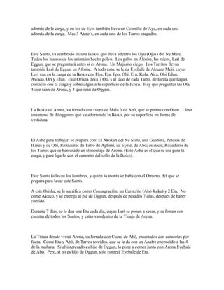 además de la carga, y en los de Eyo, también lleva un Colmillo de Aya, en cada uno
además de la carga. Mas 3 Atare´s, en cada uno de los Tarros cargados.
Este Santo, va sembrado en una Ikoko, que lleva adentro los Oyu (Ojos) del Ne Mate.
Todos los huesos de los animales hecho polvo. Los palos en Afoshe, las raíces, Lerí de
Eggun, que se preguntará antes si es Arona. Un Majasito ciego. Los Tarritos llevan
también Lerí de Eggun en Afoshe. A todo esto, se le da Eyebale de Akuaro Meji, cuyas
Lerí van en la carga de la Ikoko con Eku, Eja, Epo, Obi, Eru, Kola, Aira, Obi Edun,
Awado, Orí y Efún. Este Orisha lleva 7 Ota´s al lado de cada Tarro, de forma que hagan
contacto con la carga y sobresalgan a la superficie de la Ikoko. Hay que preguntar las Ota,
4 que sean de Arona, y 3 que sean de Oggun.
La Ikoko de Arona, va forrado con cuero de Malu ó de Abó, que se pintan con Osun. Lleva
una mano de diloggunes que va adornando la Ikoko, por su superficie en forma de
vestidura.
El Ashe para trabajar, se prepara con: El Akokan del Ne Mate, una Guabina, Pelusas de
Ikines y de Obi, Rozaduras de Tarro de Agbani, de Eyelé, de Abó; es decir, Rozaduras de
los Tarros que se han usado en el montaje de Arona. (Este Ashe es el que se usa para la
carga, y para ligarlo con el cemento del sello de la Ikoko).
Este Santo lo lavan los hombres, y quién lo monta se baña con el Omiero, del que se
prepara para lavar este Santo.
A este Orisha, se le sacrifica como Consagración, un Carnerito (Abó Keke) y 2 Etu, No
come Akuko, y se entrega al pié de Oggun, después de pasados 7 días, después de haber
comido.
Durante 7 días, se le dan una Etu cada día, cuyas Lerí se ponen a secar, y se forran con
cuentas de todos los Santos, y estas van dentro de la Tinaja de Arena.
La Tinaja donde vivirá Arena, va forrada con Cuero de Abó, ensartados con caracoles por
fuera. Come Etu y Abó, de Tarros torcidos, que se le da con un Anafre encendido a las 4
de la mañana. Si el interesado es hijo de Oggun, lo pone a comer junto con Arona Eyebale
de Abó. Pero, si no es hijo de Oggun, solo comerá Eyebale de Etu.
 