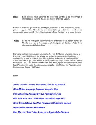 Nota: Este Orisha, lleva Collares de todos los Santos, y se le entrega al
interesado al séptimo día, en las manos al pié de Oggun.
Cuando el interesado que recibe es Omo Oggun, además de lo antes mencionado, lleva 7
piezas de Oggun de Oro. 7 Escudos del mismo metal (Oro), y un Botecito con su Remo del
mismo metal y una Manilla (Oro). Su vestido, es todo de Cuentas, y se le ponen Corales.
Nota: Si no se consiguen Tarros de Eye, entonces se le ponen Tarros de
Novillo, que van a los lados, y el de Agbani al Centro. Debe llevar
siempre una Odu Ara dentro.
Lleva este Santo un Elewa, que es Ashiekuelu. Se viste de Mariwo, y lleva un Ekuele de
Ewe Aye (Quita Maldiciones). Se le hace una casita a Arona, para meterle adentro, y
detrás de ella se hace un depósito para echarle Omi de las Espuma de las Olas del Mar.
Arona come todo lo que come Olokun, al igual que vive en Tinaja. Puede vivir en Cazuela
Grande con Tapa. Leva adentro una Odu Ara. Este Santo, a pesar de que tiene hijos, no se
hace (Asienta). Se Hace ó Asienta Oggun, y se recibe a este Orisha. Sus Addimúses, son
los mismos de Oggun, y de Olokun.
Rezo:
Arona Lawana Lawana Lana Nana Omi Ina Ni Alawele
Oinle Mokue Arona Iya Obayere Yenoshe Aina
Inle Gekua Gey Adeleye Eye Iya Kofiedeno Arona
Omi Tuto Ana Tuto Tuto Laroye Tuto Baba, Yeye Tuto
Omo Ariku Babawa Oyu Nire Kowayemi Olodumare Mamale
Ayeni Awelo Omo Ariku Babawa
Man Man Lerí Oba Yekun Lomayere Oggun Baba Fiedeno
 