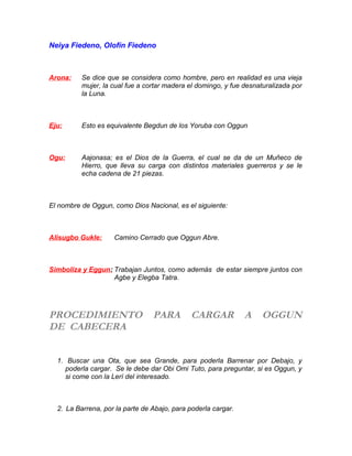 Neiya Fiedeno, Olofín Fiedeno
Arona: Se dice que se considera como hombre, pero en realidad es una vieja
mujer, la cual fue a cortar madera el domingo, y fue desnaturalizada por
la Luna.
Eju: Esto es equivalente Begdun de los Yoruba con Oggun
Ogu: Aajonasa; es el Dios de la Guerra, el cual se da de un Muñeco de
Hierro, que lleva su carga con distintos materiales guerreros y se le
echa cadena de 21 piezas.
El nombre de Oggun, como Dios Nacional, es el siguiente:
Alisugbo Gukle: Camino Cerrado que Oggun Abre.
Simboliza y Eggun: Trabajan Juntos, como además de estar siempre juntos con
Agbe y Elegba Tatra.
PROCEDIMIENTO PARA CARGAR A OGGUN
DE CABECERA
1. Buscar una Ota, que sea Grande, para poderla Barrenar por Debajo, y
poderla cargar. Se le debe dar Obi Omi Tuto, para preguntar, si es Oggun, y
si come con la Lerí del interesado.
2. La Barrena, por la parte de Abajo, para poderla cargar.
 