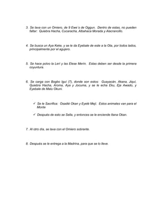 3. Se lava con un Omiero, de 9 Ewe´s de Oggun. Dentro de estas, no pueden
faltar: Quiebra Hacha, Cucaracha, Albahaca Morada y Alacrancillo.
4. Se busca un Aya Keke, y se le da Eyebale de este a la Ota, por todos lados,
principalmente por el agujero.
5. Se hace polvo la Lerí y las Elese Merín. Estas deben ser desde la primera
coyuntura.
6. Se carga con Bogbo Iguí (7), donde son estos: Guayacán, Akana, Jiquí,
Quiebra Hacha, Aroma, Aya y Jocuma, y se le echa Eku, Eja Awado, y
Eyebale de Malu Okuni.
 Se le Sacrifica: Osadié Okan y Eyelé Mejí. Estos animales van para el
Monte
 Después de esto se Sella, y entonces se le enciende Itana Okan.
7. Al otro día, se lava con el Omiero sobrante.
8. Después se le entrega a la Madrina, para que se lo lleve.
 