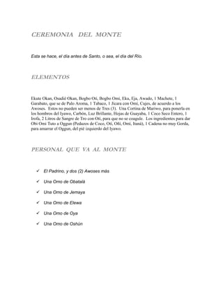 CEREMONIA DEL MONTE
Esta se hace, el día antes de Santo, o sea, el día del Río.
ELEMENTOS
Ekute Okan, Osadié Okan, Bogbo Oti, Bogbo Omi, Eku, Eja, Awado, 1 Machete, 1
Garabato, que se de Palo Aroma, 1 Tabaco, 1 Jícara con Omí, Cujes, de acuerdo a los
Awoses. Estos no pueden ser menos de Tres (3). Una Cortina de Mariwo, para ponerla en
los hombros del Iyawo, Carbón, Luz Brillante, Hojas de Guayaba, 1 Coco Seco Entero, 1
Irofa, 2 Litros de Sangre de Tro con Otí, para que no se coagule. Los ingredientes para dar
Obi Omi Tuto a Oggun (Pedazos de Coco, Otí, Oñí, Omí, Itaná), 1 Cadena no muy Gorda,
para amarrar el Oggun, del pié izquierdo del Iyawo.
PERSONAL QUE VA AL MONTE
 El Padrino, y dos (2) Awoses más
 Una Omo de Obatalá
 Una Omo de Jemaya
 Una Omo de Elewa
 Una Omo de Oya
 Una Omo de Oshún
 