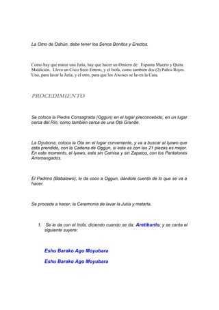 La Omo de Oshún, debe tener los Senos Bonitos y Erectos.
Como hay que matar una Jutía, hay que hacer un Omiero de: Espanta Muerto y Quita
Maldición. Lleva un Coco Seco Entero, y el Irofa, como también dos (2) Paños Rojos.
Uno, para lavar la Jutía, y el otro, para que los Awoses se laven la Cara.
PROCEDIMIENTO
Se coloca la Piedra Consagrada (Oggun) en el lugar preconcebido, en un lugar
cerca del Río, como también cerca de una Ota Grande.
La Oyubona, coloca la Ota en el lugar conveniente, y va a buscar al Iyawo que
esta prendido, con la Cadena de Oggun, si esta es con las 21 piezas es mejor.
En este momento, el Iyawo, esta sin Camisa y sin Zapatos, con los Pantalones
Arremangados.
El Padrino (Babalawo), le da coco a Oggun, dándole cuenta de lo que se va a
hacer.
Se procede a hacer, la Ceremonia de lavar la Jutía y matarla.
1. Se le da con el Irofa, diciendo cuando se da; Aretikunlo; y se canta el
siguiente suyere:
Eshu Barako Ago Moyubara
Eshu Barako Ago Moyubara
 