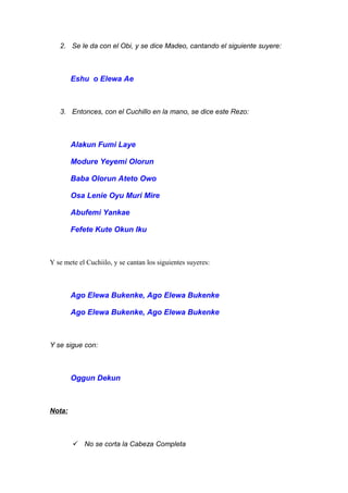 2. Se le da con el Obi, y se dice Madeo, cantando el siguiente suyere:
Eshu o Elewa Ae
3. Entonces, con el Cuchillo en la mano, se dice este Rezo:
Alakun Fumi Laye
Modure Yeyemi Olorun
Baba Olorun Ateto Owo
Osa Lenie Oyu Muri Mire
Abufemi Yankae
Fefete Kute Okun Iku
Y se mete el Cuchiilo, y se cantan los siguientes suyeres:
Ago Elewa Bukenke, Ago Elewa Bukenke
Ago Elewa Bukenke, Ago Elewa Bukenke
Y se sigue con:
Oggun Dekun
Nota:
 No se corta la Cabeza Completa
 