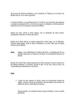Se le pone la Cortina de Mariwo, se le enciende un Tabaco y se le dará una
Botella de Otí, en la mano izquierda.
La Omo de Oshún, a una distancia de 6 a 7 metros, con los senos descubiertos
y untados de bastante Oñí, y de frente al Iyawo, ira Bailando y Retrocediendo,
haciendo como si lo estuviera sacando del Monte.
Detrás de esta, estará la Omo Elewa, con el Garabato de Palo Aroma,
abriéndole el camino a la Omo de Oshún.
Detrás de la Omo Elewa, la estará esperando la Omo Oya, con el Machete.
Cuando llega Oggun, esta le dará el Machete y le dirá: Para que te Abras
Camino por el Mundo.
Nota: Oggun, con el Machete en la Mano Derecha, y la Botella de Otí, en
la Mano Izquierda, el Tabaco en la Boca, se ira Abriendo Paso por el
Monte.
Detrás de la Omo Oya, estará esperando la Omo Jemaya, la cual lo recibe con
las Manos Abiertas y lo Abraza, donde le dirá: Yo te Voy a Dar la Paz y la
Tranquilidad que Necesitas en el Mundo.
Nota:
 Cada vez que rebase un Santo, estos se incorporarán detrás de
Oggun, como si fueran en procesión; menos Elewa, que siempre ira
detrás de Oshún, abriéndole el Camino.
Esta procesión, se mantiene hasta el lugar señalado, o sea, la salida
del Monte.
 