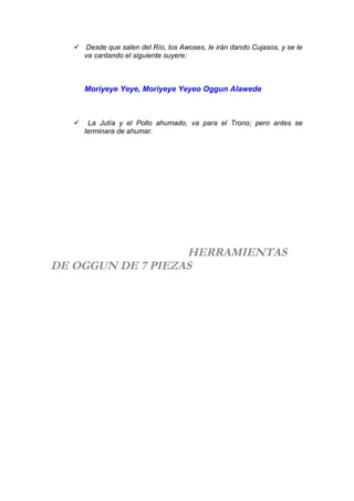  Desde que salen del Río, los Awoses, le irán dando Cujasos, y se le
va cantando el siguiente suyere:
Moriyeye Yeye, Moriyeye Yeyeo Oggun Alawede
 La Jutía y el Pollo ahumado, va para el Trono; pero antes se
terminara de ahumar.
HERRAMIENTAS
DE OGGUN DE 7 PIEZAS
 