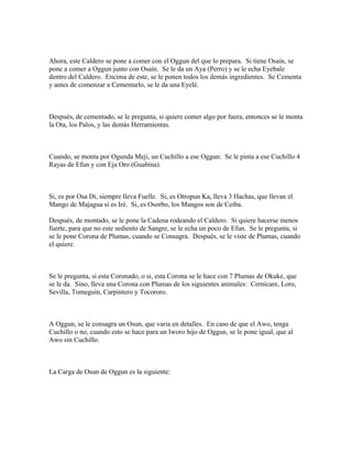 Ahora, este Caldero se pone a comer con el Oggun del que lo prepara. Si tiene Osaín, se
pone a comer a Oggun junto con Osaín. Se le da un Aya (Perro) y se le echa Eyebale
dentro del Caldero. Encima de este, se le ponen todos los demás ingredientes. Se Cementa
y antes de comenzar a Cementarlo, se le da una Eyelé.
Después, de cementado, se le pregunta, si quiere comer algo por fuera, entonces se le monta
la Ota, los Palos, y las demás Herramientas.
Cuando, se monta por Ogunda Meji, un Cuchillo a ese Oggun: Se le pinta a ese Cuchillo 4
Rayas de Efun y con Eja Oro (Guabina).
Si, es por Osa Di, siempre lleva Fuelle. Si, es Otropun Ka, lleva 3 Hachas, que llevan el
Mango de Majagua si es Iré. Si, es Osorbo, los Mangos son de Ceiba.
Después, de montado, se le pone la Cadena rodeando el Caldero. Si quiere hacerse menos
fuerte, para que no este sediento de Sangre, se le echa un poco de Efun. Se le pregunta, si
se le pone Corona de Plumas, cuando se Consagra. Después, se le viste de Plumas, cuando
el quiere.
Se le pregunta, si esta Coronado, o si, esta Corona se le hace con 7 Plumas de Okuke, que
se le da. Sino, lleva una Corona con Plumas de los siguientes animales: Cernicare, Loro,
Sevilla, Tomeguin, Carpintero y Tocororo.
A Oggun, se le consagra un Osun, que varia en detalles. En caso de que el Awo, tenga
Cuchillo o no, cuando esto se hace para un Iworo hijo de Oggun, se le pone igual, que al
Awo sin Cuchillo.
La Carga de Osun de Oggun es la siguiente:
 