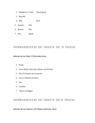 2. Mandarria y Yunke Omou/Iguele
3. Rastrillo
4. Pala Ikole
5. Guataca Ode
6. Barreta Ebe
7. Pico Iguale
HERRAMIENTAS DE OGGUN DE 14 PIEZAS
Además de las Siete (7) Normales lleva:
1. Fuelle
2. Llave Macho (Que haya Abierto una Prisión).
3. Dos (2) Ganchos de Carnicería
4. Una (1) Manilla de Hierro
5. Hoz
6. Cuchillo
7. Tablero de Oggun.
HERRAMIENTAS DE OGGUN DE 21 PIEZAS
Además de las Catorce (14) Piezas anteriores, lleva:
 