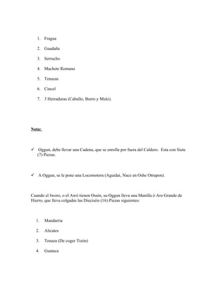 1. Fragua
2. Guadaña
3. Serrucho
4. Machete Romano
5. Tenazas
6. Cincel
7. 3 Herraduras (Caballo, Burro y Mulo).
Nota:
 Oggun, debe llevar una Cadena, que se enrolla por fuera del Caldero. Esta con Siete
(7) Piezas.
 A Oggun, se le pone una Locomotora (Aguidai, Nace en Oshe Otrupon).
Cuando el Iworo, o el Awó tienen Osaín, su Oggun lleva una Manilla ó Aro Grande de
Hierro, que lleva colgadas las Dieciséis (16) Piezas siguientes:
1. Mandarria
2. Alicates
3. Tenaza (De coger Tizón)
4. Guataca
 
