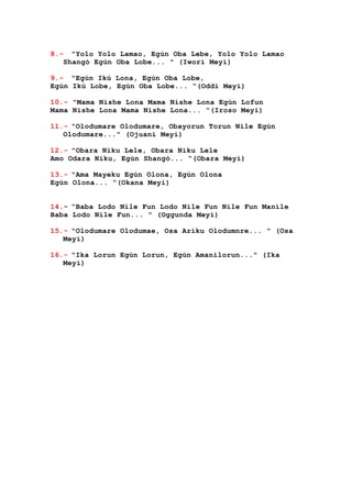 8.- "Yolo Yolo Lamao, Egún Oba Lebe, Yolo Yolo Lamao
Shangó Egún Oba Lobe... " (Iwori Meyi)
9.- "Egún Ikú Lona, Egún Oba Lobe,
Egún Ikú Lobe, Egún Oba Lobe... “(Oddi Meyi)
10.- "Mama Nishe Lona Mama Nishe Lona Egún Lofun
Mama Nishe Lona Mama Nishe Lona... “(Iroso Meyi)
11.- "Olodumare Olodumare, Obayorun Torun Nile Egún
Olodumare..." (Ojuani Meyi)
12.- "Obara Niku Lele, Obara Niku Lele
Amo Odara Niku, Egún Shangó... “(Obara Meyi)
13.- "Ama Mayeku Egún Olona, Egún Olona
Egún Olona... “(Okana Meyi)
14.- “Baba Lodo Nile Fun Lodo Nile Fun Nile Fun Manile
Baba Lodo Nile Fun... " (Oggunda Meyi)
15.- "Olodumare Olodumae, Osa Ariku Olodumnre... " (Osa
Meyi)
16.- "Ika Lorun Egún Lorun, Egún Amanilorun..." (Ika
Meyi)
 