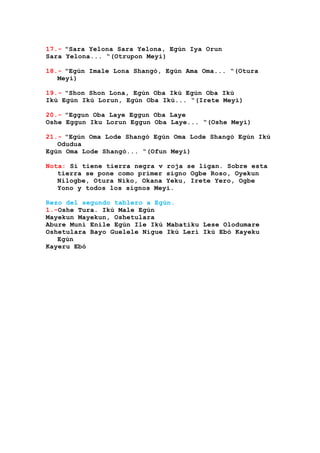 17.- "Sara Yelona Sara Yelona, Egún Iya Orun
Sara Yelona... “(Otrupon Meyi)
18.- "Egún Imale Lona Shangó, Egún Ama Oma... “(Otura
Meyi)
19.- "Shon Shon Lona, Egún Oba Ikú Egún Oba Ikú
Ikú Egún Ikú Lorun, Egún Oba Ikú... “(Irete Meyi)
20.- "Eggun Oba Laye Eggun Oba Laye
Oshe Eggun Iku Lorun Eggun Oba Laye... “(Oshe Meyi)
21.- "Egún Oma Lode Shangó Egún Oma Lode Shangó Egún Ikú
Odudua
Egún Oma Lode Shangó... “(Ofun Meyi)
Nota: Si tiene tierra negra v roja se ligan. Sobre esta
tierra se pone como primer signo Ogbe Roso, Oyekun
Nilogbe, Otura Niko, Okana Yeku, Irete Yero, Ogbe
Yono y todos los signos Meyi.
Rezo del segundo tablero a Egún.
1.-Oshe Tura. Ikú Male Egún
Mayekun Mayekun, Oshetulara
Abure Muni Enile Egún Ile Ikú Mabatiku Lese Olodumare
Oshetulara Bayo Guelele Nigue Ikú Lerí Ikú Ebó Kayeku
Egún
Kayeru Ebó
 