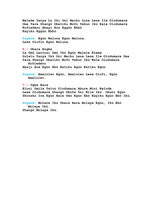 Malede Yanya Lo Ikí Oni Maiku Lona Lese Ile Olodumare
Oma Yare Shangó Obatiku Mofo Yekun Ikú Bale Olodumare
Kofiedeno Abayi Are Eggún Ebbó
Kayiku Eggún Ebbó
Súyere: Egún Walona Egún Malona.
Lese Olofin Egún Walona.
6.- Obara Bogbe
La Omó Lantosi Omó Ikú Egún Malele Elema
Gulelu Yanya Ikú Oni Maiku Lena Lese Ile Olodumare Oma
Yare Shangó Obatiku Mofo Yekun Ikú Wale Olodumare
Kofiedeno
Abaji Are Egún Ebó Katiku Egún Katiku Egún
Súyere: Amaloleo Egún, Amaloleo Lese Olofi, Egún
Amaloleo.
7.- Ogbe Bara
Eloni Omile Yelun Olodumare Abure Mini Balode
Lese Olodumare Shangó Obofa Oni Nile Ikú. Obani Egún
Shonsho Ire Egún Bale Omó Egún Ebó Kayiku Egún Ebó Ikú.
Súyere: Molere Ikú Obara Bara Molaye Egún, Ikú Ebó
Molaye Ikú.
Shangó Molaye Ikú.
 