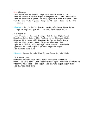 8.- Obeyono
Kuku Wale Weiku Obani Laye Olodumare Mama Tile
Lese Olodumare Obani Egún Fomayebe Lerí Ikú Watilorun
Lese Olodumare Bayere Su Ikú Oguere Elese Mafokun Lerí
Ikú Masoku Inle Oguere Obeyona Obosobo Obosobo Ma Ikú
Mioku
Súyere : Baiku Lorun Baiku Baiku Ofo Lona Lona Egún
Iyale Bayuku Iya Biti Lorun, Omó Lade Inle.
9.- Ogbe Sa
Osun Shawere Momare Somaye Ikú Lorun Egún Lerí
Motokun Inle Orino Ikú Pashan Meta Shamore Egún
Momare Bi Olorun Ofo Mayere Ni Tokun Modo Wale
Egún Olorun Obesa Yana Yanagun Oberere Ikú
Egún Ofo Obati, Ofo Motaye Mota Lorun, Foribale
Ayanana Yo Yade Egún Ikú Ebó Kayekun Egún
Ebó Kayiku Ebó Ikú
Súyere: Ayana Yoyale Ikú Ayana Yana Yoyale Ikú.
10.- Ogbe Tuá
Obalama Shangó Oba Lerí Egún Obaterun Sharere
Orun Ikú Ona Yeku Orun Obetualara Egún Kuolona Olodumare
Oduduwa Kofiedeno Ikú Egún Ebó Kayiku Egún Egún Ebó
Ikú Kayeku Ebó Ikú
 