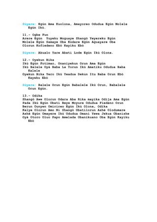 Súyere: Egún Ama Kuolona, Amayoreo Odudua Egún Molele
Egún Ikú.
11.- Ogbe Fun
Arere Egún Yuyeku Moguaye Shangó Yeyereku Egún
Molele Egún Samaye Oba Kodare Egún Aguayare Oba
Olorun Kofiedeno Ebó Kayiku Ebó
Súyere: Akualo Yare Abati Lode Egún Ikú Olona.
12.- Oyekun Bika
Ikú Egún Fotimao, Onaniyekun Orun Ama Egún
Ikú Balele Oyá Baba La Yorun Ikú Amatiku Odudua Baba
Kalele
Oyekun Bika Yero Ikú Yeadua Dekun Itu Baba Orun Ebó
Kayeku Ebó
Súyere: Balele Orun Egún Babalele Ikú Orun, Babalele
Orun Egún.
13.- Odika
Shangó Awe Olorun Odara Aba Rika mayika Odija Ama Egún
Pada Ikú Egún Obati Beye Moyure Odudua Fiedeno Orun
Berun Ounyen Omirireo Egún Ikú Olona, Odika
Kalye Olorun Amo Ni Shangó Obatilorun Ashé Olodumare
Ashé Egún Omayere Ikú Odudua Omani Yewa Jekua Obanishe
Oyá Otoro Oluo Papo Amelada Obanikuano Oba Egún Kayiku
Ebó
 