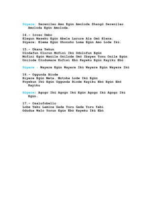 Súyere: Serenileo Amo Egún Amoloda Shangó Serenileo
Amoloda Egún Amoloda.
14.- Iroso Umbo
Elegun Maseku Egún Abele Larure Ala Omó Elena.
Súyere: Elema Egún Shonsho Loma Egún Amo Lode Ikú.
15.- Okana Yekun
Olodafun Olorun Mofini Ikú Odolofun Egún
Mofini Egún Manile Onilode Omó Ibayen Tonu Onile Egún
Onilode Olodumare Kofisi Ebó Kayeku Egún Kayiku Ebó
Súyere : Wayere Egún Wayere Ikú Wayere Egún Wayere Ikú
16.- Oggunda Biode
Biyere Egún Meta. Motoba Lode Ikú Egún
Foyekun Ikú Egún Oggunda Biode Kayiku Ebó Egún Ebó
Kayiku
Súyere: Agogo Ikú Agogo Ikú Egún Agogo Ikú Agogo Ikú
Egún.
17.- Osalofobello
Lobe Yeku Lamina Gada Yoru Gada Yoru Yabi
Odudua Walo Yorun Egún Ebó Kayeku Ikú Ebó
 