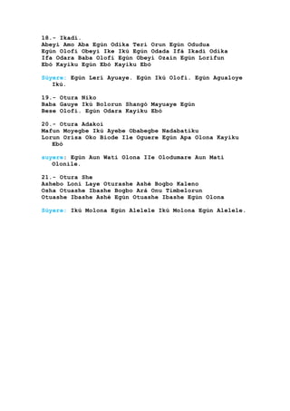 18.- Ikadi.
Abeyi Amo Aba Egún Odika Terí Orun Egún Odudua
Egún Olofi Obeyi Ike Ikú Egún Odada Ifá Ikadi Odika
Ifa Odara Baba Olofi Egún Obeyi Ozain Egún Lorifun
Ebó Kayiku Egún Ebó Kayiku Ebó
Súyere: Egún Lerí Ayuaye. Egún Ikú Olofi. Egún Agualoye
Ikú.
19.- Otura Niko
Baba Gauye Ikú Bolorun Shangó Mayuaye Egún
Bese Olofi. Egún Odara Kayiku Ebó
20.- Otura Adakoi
Mafun Moyegbe Ikú Ayebe Obabegbe Nadabatiku
Lorun Orisa Oko Biode Ile Oguere Egún Apa Olona Kayiku
Ebó
suyere: Egún Aun Wati Olona IIe Olodumare Aun Mati
Olonile.
21.- Otura She
Ashebo Loni Laye Oturashe Ashé Bogbo Kaleno
Osha Otuashe Ibashe Bogbo Ará Onu Timbelorun
Otuashe Ibashe Ashé Egún Otuashe Ibashe Egún Olona
Súyere: Ikú Molona Egún Alelele Ikú Molona Egún Alelele.
 