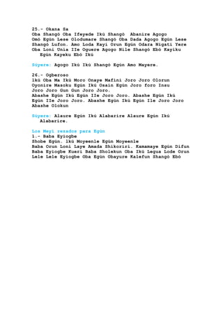 25.- Okana Sa
Oba Shangó Oba Ifeyede Ikú Shangó Abanire Agogo
Omó Egún Lese Olodumare Shangó Oba Dada Agogo Egún Lese
Shangó Lufon. Amo Loda Kayi Orun Egún Odara Nigati Yere
Oba Loni Unia IIe Oguere Agogo Nile Shangó Ebó Kayiku
Egún Kayeku Ebó Ikú
Súyere: Agogo Ikú Ikú Shangó Egún Amo Mayere.
26.- Ogberoso
lkú Oba Ma Ikú Moro Onaye Mafini Joro Joro Olorun
Oyonire Masoku Egún Ikú Osain Egún Joro foro Insu
Joro Joro Gun Gun Joro Joro.
Abashe Egún Ikú Egún IIe Joro Joro. Abashe Egún Ikú
Egún IIe Joro Joro. Abashe Egún Ikú Egún Ile Joro Joro
Abashe Olokun
Súyere: Alaure Egún Ikú Alabarire Alaure Egún Ikú
Alabarire.
Los Meyi rezados para Egún
1.- Baba Eyiogbe
Shobe Egún. lkú Moyeenle Egún Moyeenle
Baba Orun Loni Laye Amada Shikoriri. Kamamaye Egún Difun
Baba Eyiogbe Kueri Baba Sholekun Oba Ikú Legua Lode Orun
Lele Lele Eyiogbe Oba Egún Obayure Kalefun Shangó Ebó
 