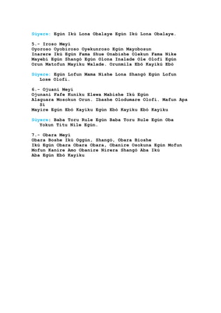 Súyere: Egún Ikú Lona Obalaye Egún Ikú Lona Obalaye.
5.- Iroso Meyi
Oyoroso Oyobiroso Oyekunroso Egún Mayobosun
Inarere Ikú Egún Fama Shue Onabishe Olekun Fama Nike
Mayebi Egún Shangó Egún Olona Inalade Ole Olofi Egún
Orun Matofun Mayiku Walade. Orunmila Ebó Kayikú Ebó
Súyere: Egún Lofun Mama Nishe Lona Shangó Egún Lofun
Lose Olofi.
6.- Ojuani Meyi
Ojunani Fafe Kuniku Elewa Mabishe Ikú Egún
Alaguara Mosokun Orun. Ibashe Olodumare Olofi. Mafun Apa
Si
Mayire Egún Ebó Kayiku Egún Ebó Kayiku Ebó Kayiku
Súyere: Baba Toru Rule Egún Baba Toru Rule Egún Oba
Yokun Titu Nile Egún.
7.- Obara Meyi
Obara Boshe Ikú Oggún, Shangó, Obara Bioshe
Ikú Egún Obara Obara Obara, Obanire Osokuna Egún Mofun
Mofun Kanire Amo Obanire Nirera Shangó Aba Ikú
Aba Egún Ebó Kayiku
 