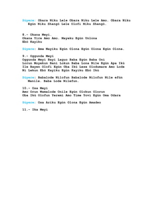 Súyere: Obara Niku Lele Obara Niku Lele Amo. Obara Niku
Egún Niku Shangó Lele Olofi Niku Shangó.
8.- Okana Meyi.
Okana Yire Amo Amo. Mayeku Egún Unlona
Ebó Kayiku
Súyere: Ama Mayiku Egún Olona Egún Olona Egún Olona.
9.- Oggunda Meyi
Oggunda Meyi Bayi Laguo Baba Egún Baba Oni
Lorun Moyekun Bani Lokun Baba Lona Nile Egún Apa Ikú
Ile Bayen Olofi Egún Oba Ikú Lese Olodumare Amo Lode
Ni Lekun Ebó Kayiku Egún Kayiku Ebó Ikú
Súyere: Babalode Nilofun Babalode Nilofun Nile efún
Manile. Baba Lode Nilefun.
10.- Osa Meyi
Amo Orun Wamalode Onile Egún Olokun Olorun
Oba Ikú Olofun Yeremi Amo Time Yovi Egún Oma Odara
Súyere: Osa Ariku Egún Olona Egún Amadeo
11.- Ika Meyi
 