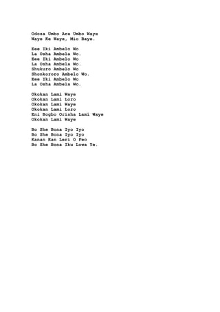Odosa Umbo Ara Umbo Waye
Waye Ke Waye, Mio Baye.
Eee Iki Ambelo Wo
La Osha Ambela Wo.
Eee Iki Ambelo Wo
La Osha Ambela Wo.
Shukuro Ambelo Wo
Shonkororo Ambelo Wo.
Eee Iki Ambelo Wo
La Osha Ambela Wo.
Okokan Lamí Waye
Okokan Lamí Loro
Okokan Lamí Waye
Okokan Lamí Loro
Eni Bogbo Orisha Lamí Waye
Okokan Lami Waye
Bo She Bona Iyo Iyo
Bo She Bona Iyo Iyo
Kanan Kan Lerí O Feo
Bo She Bona Iku Lowa Ye.
 
