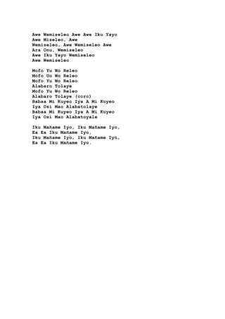 Awe Wemiseleo Awe Awe Iku Yayo
Awe Miseleo, Awe
Wemiseleo, Awe Wemiseleo Awe
Ara Onu, Wemiseleo
Awe Iku Yayo Wemiseleo
Awe Wemiseleo
Mofo Yu Wo Releo
Mofo Uo Wo Releo
Mofo Yu Wo Releo
Alabaro Tolaye
Mofo Yu Wo Releo
Alabaro Tolaye (coro)
Babaa Mi Kuyeo Iya A Mi Kuyeo
Iya Osi Mao Alabatolaye
Babaa Mi Kuyeo Iya A Mi Kuyeo
Iya Osi Mao Alabatoyale
Iku Mañame Iyo, Iku Mañame Iyo,
Ea Ea Iku Mañame Iyo,
Iku Mañame Iyo, Iku Mañame Iyo,
Ea Ea Iku Mañame Iyo.
 