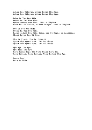 Jekua Oro Nilorun, Jekua Eggun Iku Mawa
Jekua Oro Nilorun, Jekua Eggun Iku Mawa
Baba La Yeo Awo Nifa
Awoni La Yeo Awo Nifa
Eggun (Odun) Awo Nifa, Olofin Oloyare.
Baba Kuliki Olofin, Olofin Oloyiki Olofin Oloyara.
Awo La Yeo Awo Nifa
Awoni La Yeo Awo Nifa
Eggun (odun) Awo Nifa (odun los 16 Meyis se mencionan)
Oboni Layeo Awo Ni Ifá.
Iku La Iloro, Iku La Iloro O
Oyala Iku Ayawa Dona, Iku La Lloro
Oyala Iku Ayawa Dona, Iku La Lloro.
Aye Aye Iku Aye
Aye Tola Iku Aye
Yeye Ounko Yeye Oma Yeye Ounko Yeye Oma
Yewa Lofini, Yewa Lofini, Yewa Lofini Iku Aye.
Onaro Ono
Wara Yo Nile
 