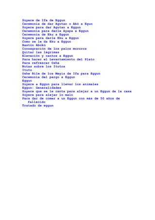 Suyere de Ifa de Eggun
Ceremonia de dar Agutan o Abó a Egun
Suyere para dar Agutan a Eggun
Ceremonia para darle Ayapa a Eggun
Ceremonia de Eku a Eggun
Suyere para darle Eku a Eggun
Como se le da Eku a Eggun
Bastón Abokú
Consagración de los palos moruros
Quitar las lágrimas
Elevación y cantos a Eggun
Para hacer el Levantamiento del Plato
Para refrescar Osha
Notas sobre los Itutos
Ituto
Oshe Bile de los Meyis de Ifa para Eggun
Ceremonia del pargo a Eggun
Eggun
Suyere a Eggun para llevar los animales
Eggun: Generalidades
Suyere que se le canta para alejar a un Eggun de la casa
Suyere para alejar lo malo
Para dar de comer a un Eggun con más de 50 años de
fallecido
Tratado de eggun
 