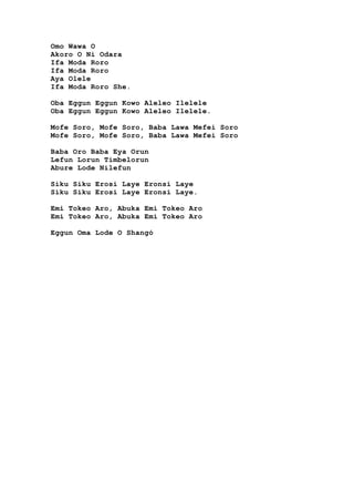 Omo Wawa O
Akoro O Ni Odara
Ifa Moda Roro
Ifa Moda Roro
Aya Olele
Ifa Moda Roro She.
Oba Eggun Eggun Kowo Aleleo Ilelele
Oba Eggun Eggun Kowo Aleleo Ilelele.
Mofe Soro, Mofe Soro, Baba Lawa Mefei Soro
Mofe Soro, Mofe Soro, Baba Lawa Mefei Soro
Baba Oro Baba Eya Orun
Lefun Lorun Timbelorun
Abure Lode Nilefun
Siku Siku Erosi Laye Eronsi Laye
Siku Siku Erosi Laye Eronsi Laye.
Emi Tokeo Aro, Abuka Emi Tokeo Aro
Emi Tokeo Aro, Abuka Emi Tokeo Aro
Eggun Oma Lode O Shangó
 